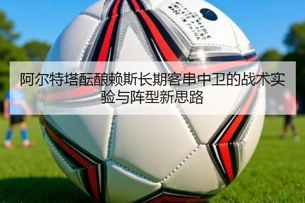 阿尔特塔酝酿赖斯长期客串中卫的战术实验与阵型新思路