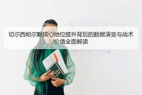 切尔西帕尔默核心地位提升背后的数据演变与战术价值全面解读