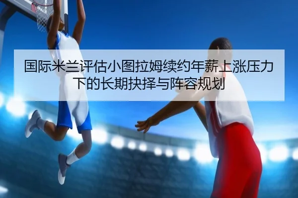 国际米兰评估小图拉姆续约年薪上涨压力下的长期抉择与阵容规划
