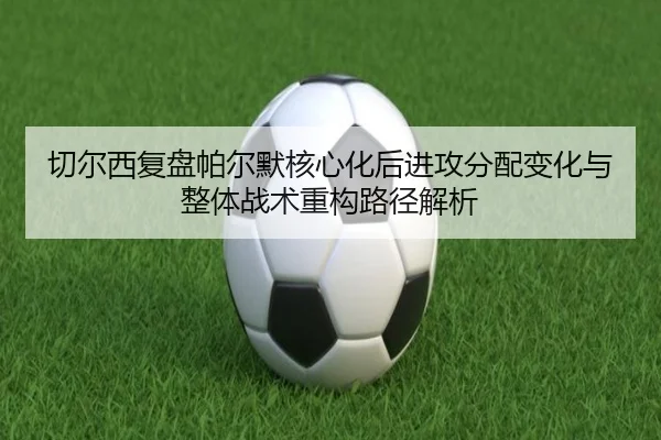 切尔西复盘帕尔默核心化后进攻分配变化与整体战术重构路径解析