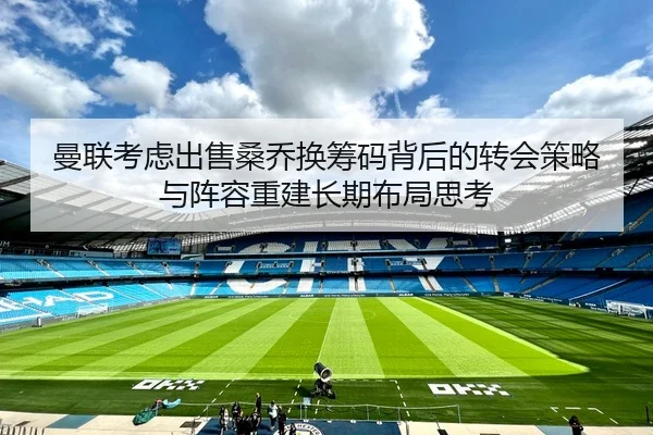 曼联考虑出售桑乔换筹码背后的转会策略与阵容重建长期布局思考