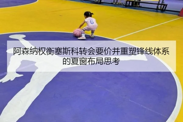 阿森纳权衡塞斯科转会要价并重塑锋线体系的夏窗布局思考