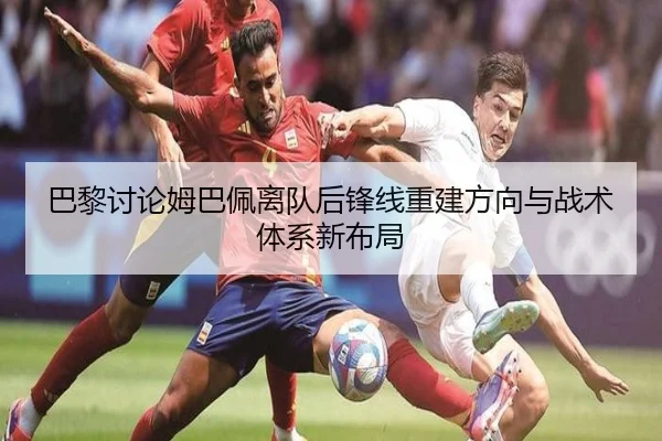 巴黎讨论姆巴佩离队后锋线重建方向与战术体系新布局