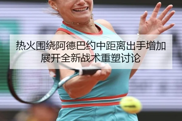 热火围绕阿德巴约中距离出手增加展开全新战术重塑讨论