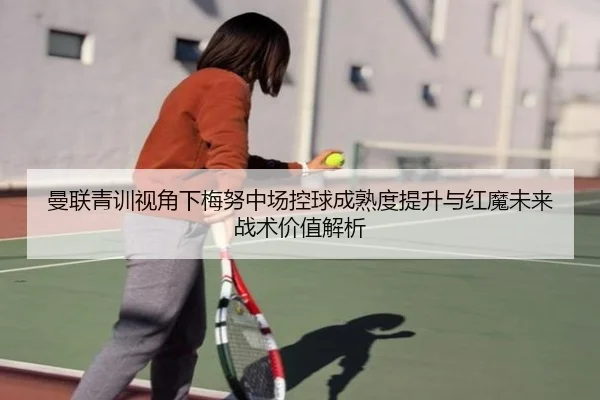 曼联青训视角下梅努中场控球成熟度提升与红魔未来战术价值解析