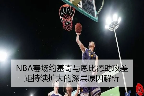 NBA赛场约基奇与恩比德助攻差距持续扩大的深层原因解析