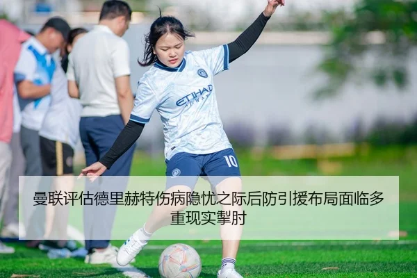 曼联评估德里赫特伤病隐忧之际后防引援布局面临多重现实掣肘